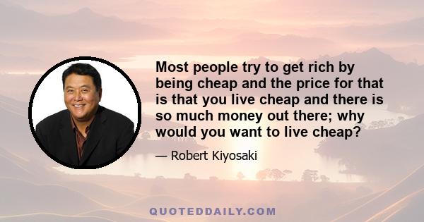 Most people try to get rich by being cheap and the price for that is that you live cheap and there is so much money out there; why would you want to live cheap?