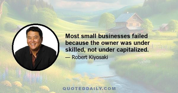 Most small businesses failed because the owner was under skilled, not under capitalized.