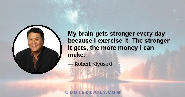 My brain gets stronger every day because I exercise it. The stronger it gets, the more money I can make.