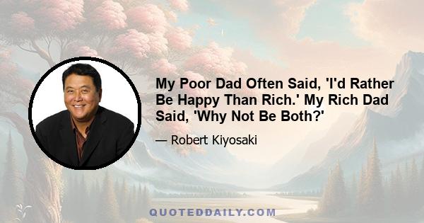 My Poor Dad Often Said, 'I'd Rather Be Happy Than Rich.' My Rich Dad Said, 'Why Not Be Both?'