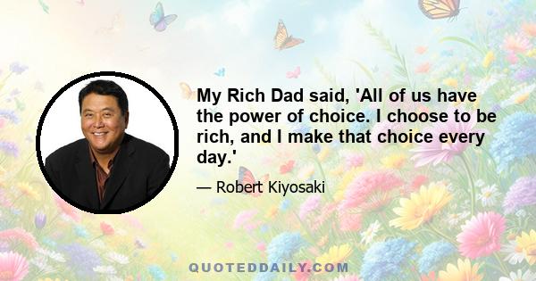 My Rich Dad said, 'All of us have the power of choice. I choose to be rich, and I make that choice every day.'