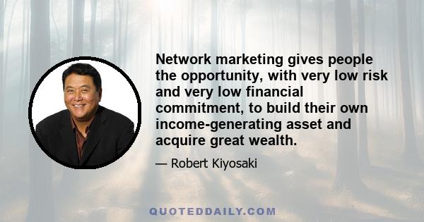 Network marketing gives people the opportunity, with very low risk and very low financial commitment, to build their own income-generating asset and acquire great wealth.