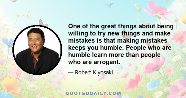 One of the great things about being willing to try new things and make mistakes is that making mistakes keeps you humble. People who are humble learn more than people who are arrogant.