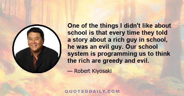 One of the things I didn't like about school is that every time they told a story about a rich guy in school, he was an evil guy. Our school system is programming us to think the rich are greedy and evil.