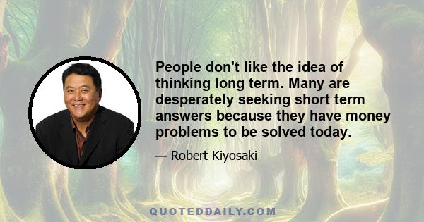 People don't like the idea of thinking long term. Many are desperately seeking short term answers because they have money problems to be solved today.