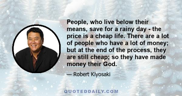 People, who live below their means, save for a rainy day - the price is a cheap life. There are a lot of people who have a lot of money; but at the end of the process, they are still cheap; so they have made money their 