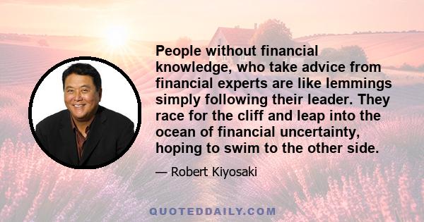 People without financial knowledge, who take advice from financial experts are like lemmings simply following their leader. They race for the cliff and leap into the ocean of financial uncertainty, hoping to swim to the 