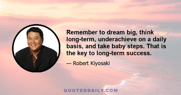 Remember to dream big, think long-term, underachieve on a daily basis, and take baby steps. That is the key to long-term success.