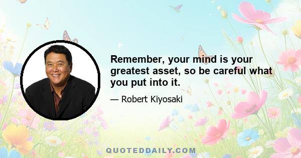 Remember, your mind is your greatest asset, so be careful what you put into it.