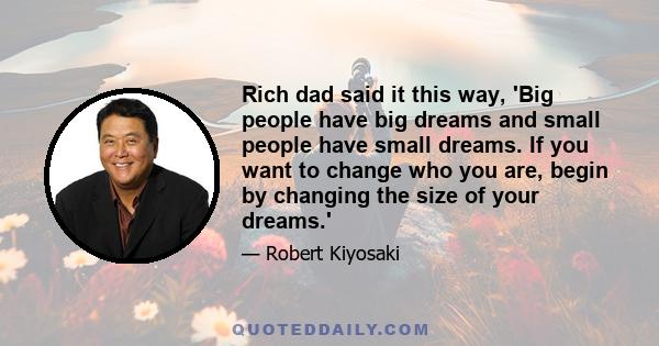 Rich dad said it this way, 'Big people have big dreams and small people have small dreams. If you want to change who you are, begin by changing the size of your dreams.'