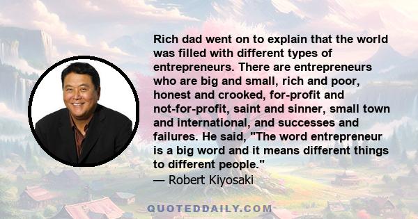 Rich dad went on to explain that the world was filled with different types of entrepreneurs. There are entrepreneurs who are big and small, rich and poor, honest and crooked, for-profit and not-for-profit, saint and