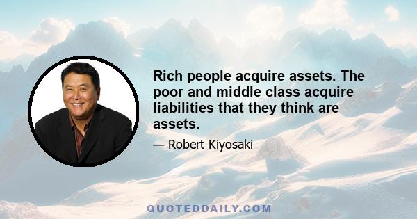 Rich people acquire assets. The poor and middle class acquire liabilities that they think are assets.