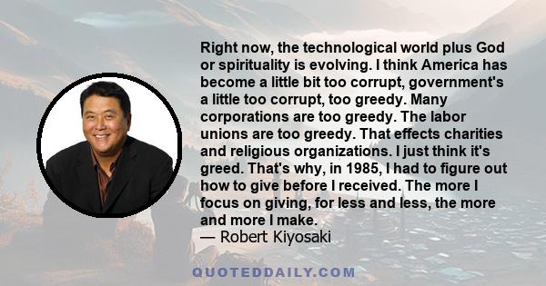 Right now, the technological world plus God or spirituality is evolving. I think America has become a little bit too corrupt, government's a little too corrupt, too greedy. Many corporations are too greedy. The labor