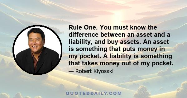 Rule One. You must know the difference between an asset and a liability, and buy assets. An asset is something that puts money in my pocket. A liability is something that takes money out of my pocket.