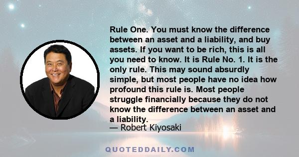 Rule One. You must know the difference between an asset and a liability, and buy assets. If you want to be rich, this is all you need to know. It is Rule No. 1. It is the only rule. This may sound absurdly simple, but