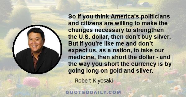 So if you think America's politicians and citizens are willing to make the changes necessary to strengthen the U.S. dollar, then don't buy silver. But if you're like me and don't expect us, as a nation, to take our