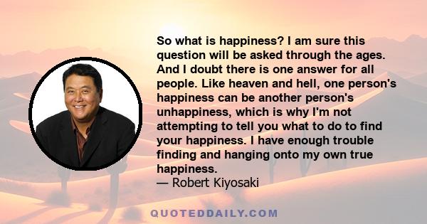 So what is happiness? I am sure this question will be asked through the ages. And I doubt there is one answer for all people. Like heaven and hell, one person's happiness can be another person's unhappiness, which is