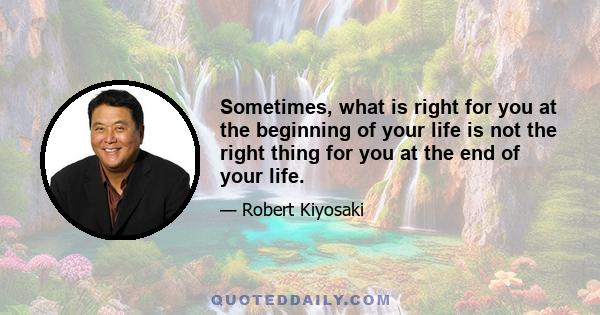 Sometimes, what is right for you at the beginning of your life is not the right thing for you at the end of your life.