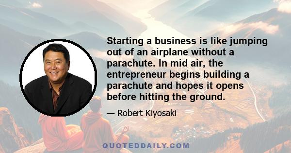 Starting a business is like jumping out of an airplane without a parachute. In mid air, the entrepreneur begins building a parachute and hopes it opens before hitting the ground.