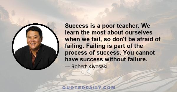 Success is a poor teacher. We learn the most about ourselves when we fail, so don't be afraid of failing. Failing is part of the process of success. You cannot have success without failure.