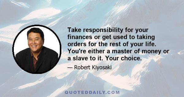 Take responsibility for your finances or get used to taking orders for the rest of your life. You're either a master of money or a slave to it. Your choice.