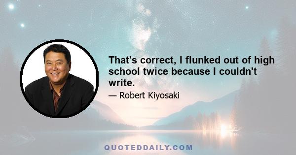 That's correct, I flunked out of high school twice because I couldn't write.