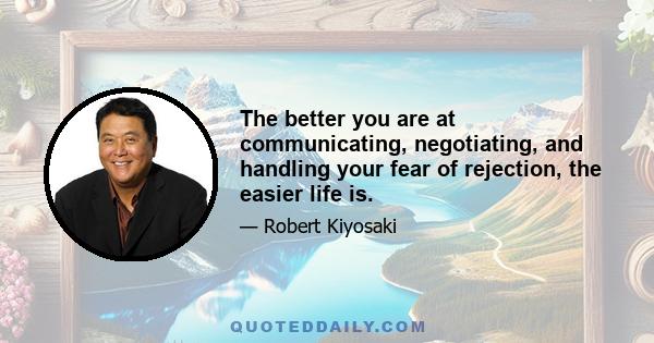 The better you are at communicating, negotiating, and handling your fear of rejection, the easier life is.