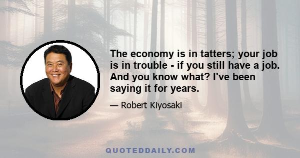 The economy is in tatters; your job is in trouble - if you still have a job. And you know what? I've been saying it for years.