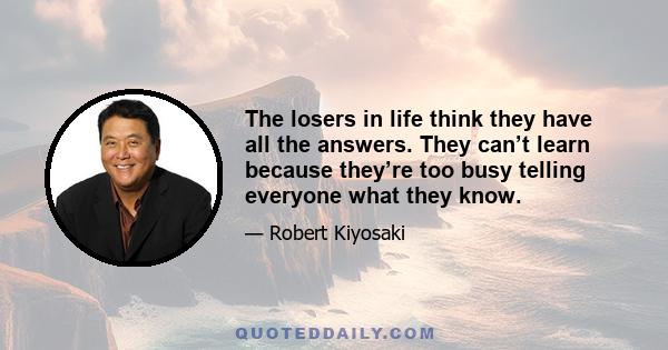 The losers in life think they have all the answers. They can’t learn because they’re too busy telling everyone what they know.