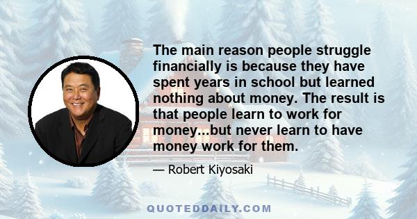 The main reason people struggle financially is because they have spent years in school but learned nothing about money. The result is that people learn to work for money...but never learn to have money work for them.