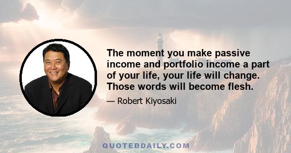 The moment you make passive income and portfolio income a part of your life, your life will change. Those words will become flesh.