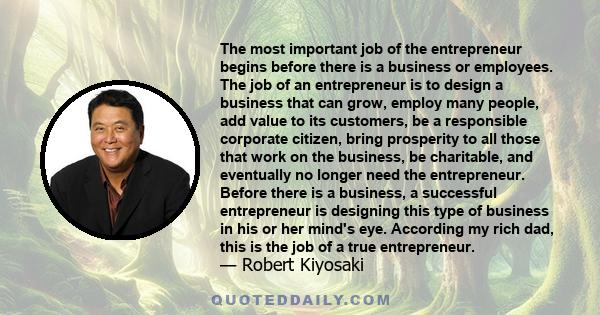 The most important job of the entrepreneur begins before there is a business or employees. The job of an entrepreneur is to design a business that can grow, employ many people, add value to its customers, be a