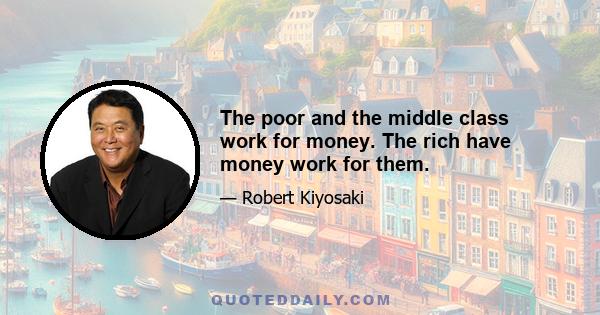 The poor and the middle class work for money. The rich have money work for them.