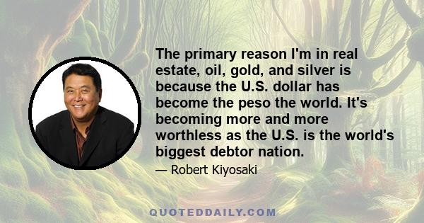 The primary reason I'm in real estate, oil, gold, and silver is because the U.S. dollar has become the peso the world. It's becoming more and more worthless as the U.S. is the world's biggest debtor nation.