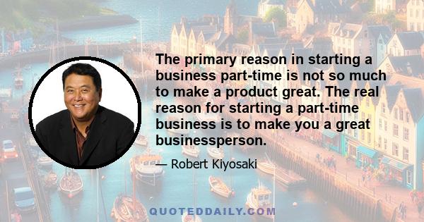 The primary reason in starting a business part-time is not so much to make a product great. The real reason for starting a part-time business is to make you a great businessperson.