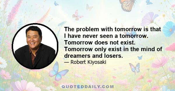 The problem with tomorrow is that I have never seen a tomorrow. Tomorrow does not exist. Tomorrow only exist in the mind of dreamers and losers.