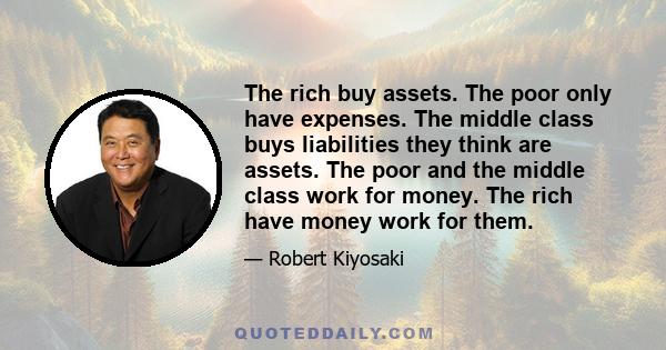 The rich buy assets. The poor only have expenses. The middle class buys liabilities they think are assets. The poor and the middle class work for money. The rich have money work for them.