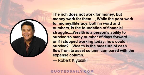 The rich does not work for money, but money work for them...., While the poor work for money.Illiteracy, both in word and numbers, is the foundation of financial struggle....,Wealth is a person's ability to survive so