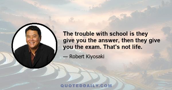 The trouble with school is they give you the answer, then they give you the exam. That's not life.