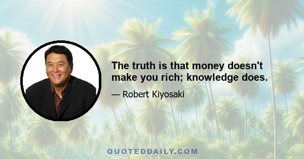 The truth is that money doesn't make you rich; knowledge does.