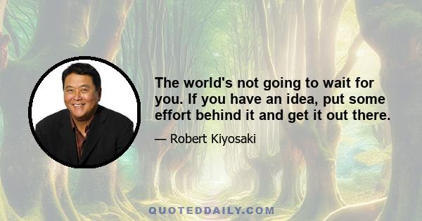 The world's not going to wait for you. If you have an idea, put some effort behind it and get it out there.