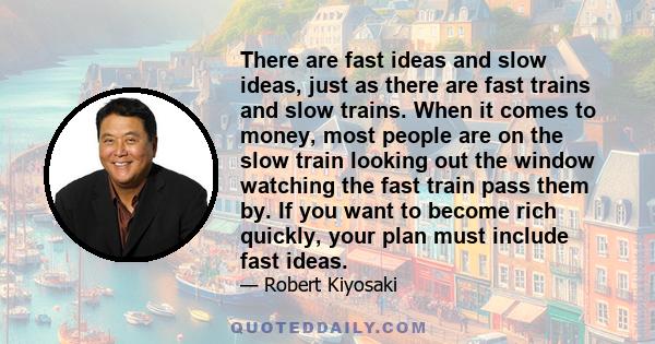 There are fast ideas and slow ideas, just as there are fast trains and slow trains. When it comes to money, most people are on the slow train looking out the window watching the fast train pass them by. If you want to