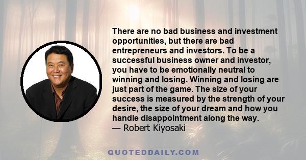 There are no bad business and investment opportunities, but there are bad entrepreneurs and investors. To be a successful business owner and investor, you have to be emotionally neutral to winning and losing. Winning