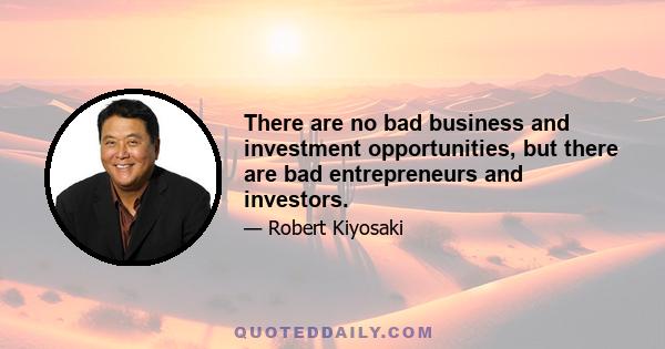 There are no bad business and investment opportunities, but there are bad entrepreneurs and investors.