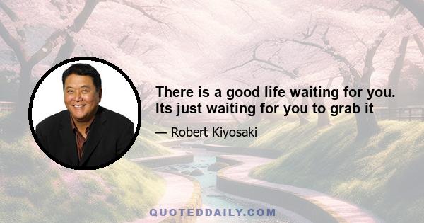 There is a good life waiting for you. Its just waiting for you to grab it