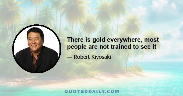 There is gold everywhere, most people are not trained to see it