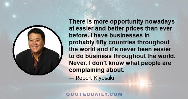 There is more opportunity nowadays at easier and better prices than ever before. I have businesses in probably fifty countries throughout the world and it's never been easier to do business throughout the world. Never.