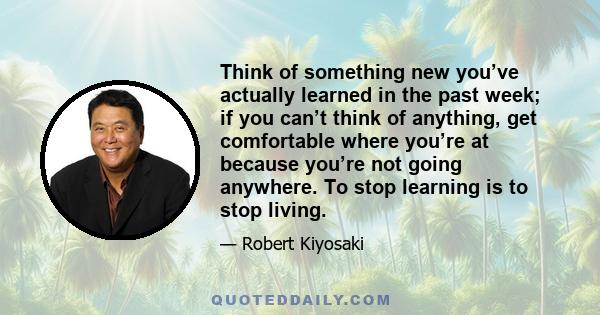 Think of something new you’ve actually learned in the past week; if you can’t think of anything, get comfortable where you’re at because you’re not going anywhere. To stop learning is to stop living.