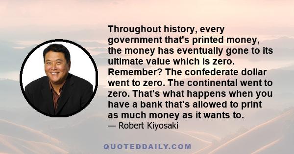 Throughout history, every government that's printed money, the money has eventually gone to its ultimate value which is zero. Remember? The confederate dollar went to zero. The continental went to zero. That's what