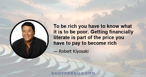 To be rich you have to know what it is to be poor. Getting financially literate is part of the price you have to pay to become rich